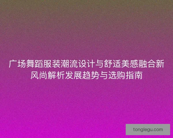 广场舞蹈服装潮流设计与舒适美感融合新风尚解析发展趋势与选购指南
