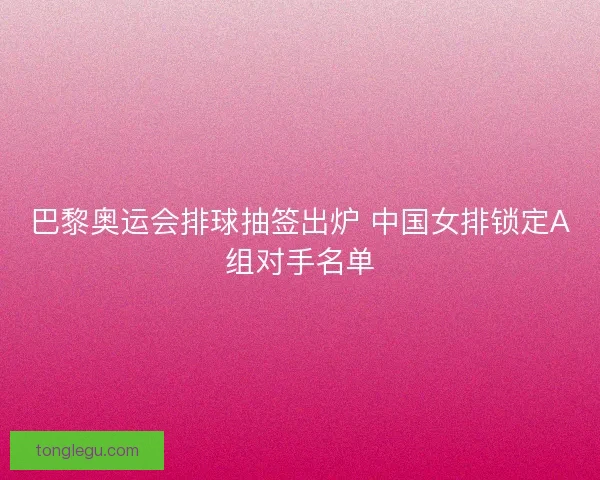 巴黎奥运会排球抽签出炉 中国女排锁定A组对手名单