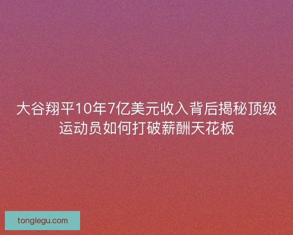 大谷翔平10年7亿美元收入背后揭秘顶级运动员如何打破薪酬天花板