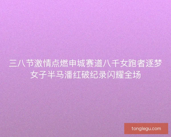 三八节激情点燃申城赛道八千女跑者逐梦女子半马潘红破纪录闪耀全场