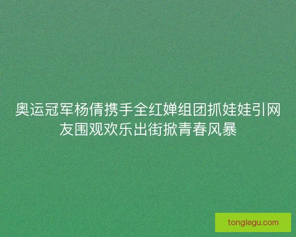 奥运冠军杨倩携手全红婵组团抓娃娃引网友围观欢乐出街掀青春风暴