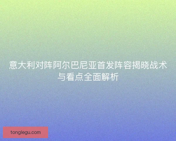 意大利对阵阿尔巴尼亚首发阵容揭晓战术与看点全面解析