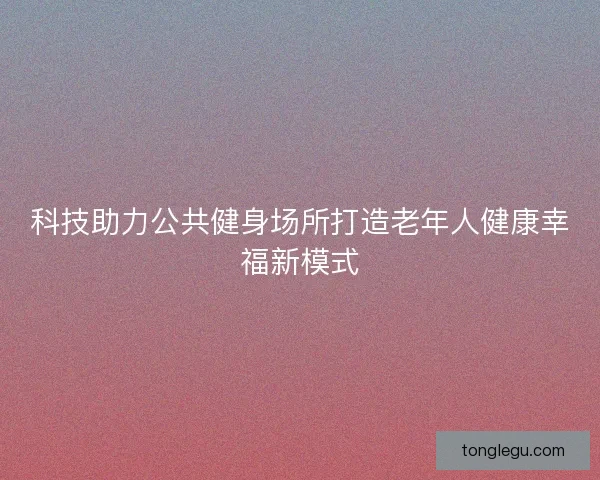 科技助力公共健身场所打造老年人健康幸福新模式